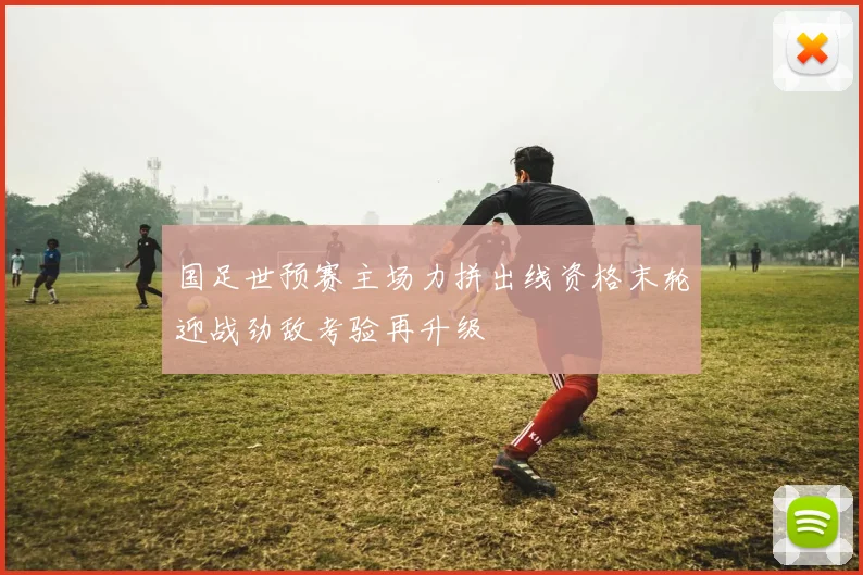 国足世预赛主场力拼出线资格末轮迎战劲敌考验再升级