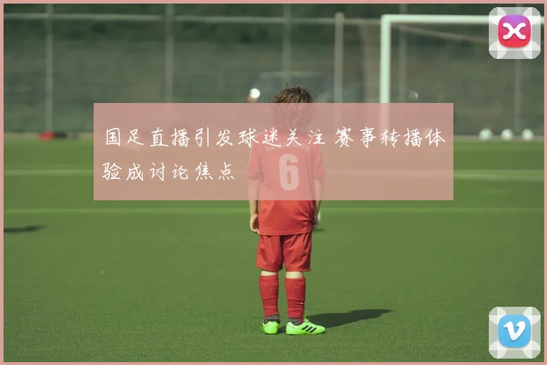 国足直播引发球迷关注 赛事转播体验成讨论焦点