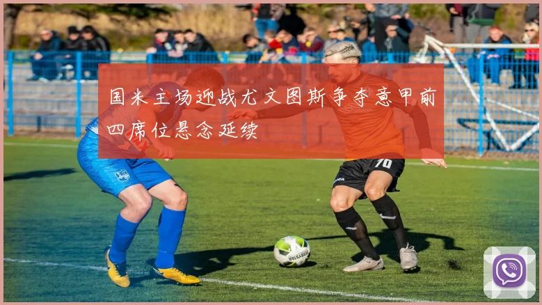 国米主场迎战尤文图斯争夺意甲前四席位悬念延续