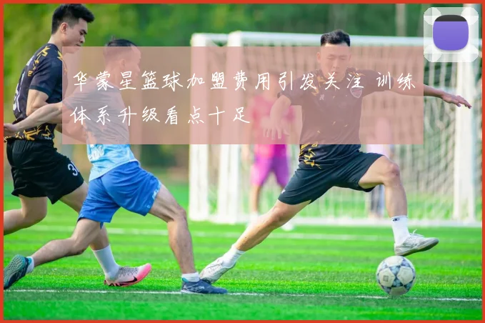 华蒙星篮球加盟费用引发关注 训练体系升级看点十足